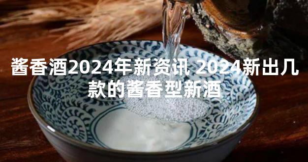 酱香酒2024年新资讯 2024新出几款的酱香型新酒